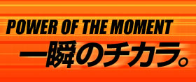 POWER OF THE MOMENT 一瞬のチカラ。