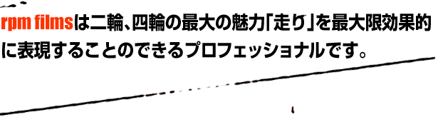 rpm filmsは二輪、四輪の最大の魅力「走り」を最大限効果的に表現することのできるプロフェッショナルです。