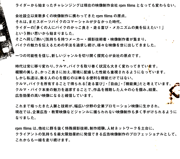 ライダーから始まったチャレンジングは現在の映像制作会社rpm filmsとなっても変わらない。会社設立以来数多くの映像制作に携わってきたrpm filmsの原点。それは、まだスポーツバイクのコマーシャルが少なかった時代、ライダーの「多くの人にバイクのかっこ良さ・走る喜び・メカニズムの美を伝えたい！」という熱い思いから始まりました。そこへ同じ「熱い」気持ちを持つメーカー・撮影技術者・映像制作者が集まり、バイクの魅力を伝えるための手法を追求し続け、様々な映像を世に出してきました。一つの可能性を信じ、新しいジャンルを切り開く探究心が会社の原点です。時代は常に移り変わり、クルマ、バイクを取り巻く状況も大きく変わってきています。概観の美しさ、かっこ良さに加え、環境に配慮した性能も重視されるようになっています。しかし私達は、乗る人の心を掴むのは単なる便利な機能だけではない、
クルマ、バイクを所有することで得られる「走る喜び」・「自由」・「機能美」だと考えています。クルマ・バイク本来の魅力を追求することで、作品を視聴した人々の心を掴み、結果、広告効果の高い映像になると確信しています。これまで培ったきた人脈と技術が、幅広い分野の企業プロモーション映像に生かされ、現在では、企業広告・教育映像などジャンルに捕らわれない映像制作も多く手がけられるようになりました。rpm filmsは、他社に群を抜く特殊撮影技術、制作経験、人材ネットワークを土台に、クライアントの気持ちを最大限効果的に発信できる広告映像制作のプロフェッショナルとして、これからも一線を走り続けます。