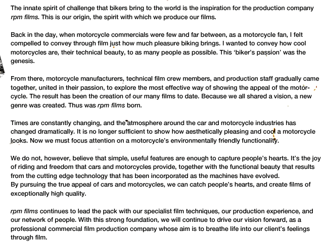 The innate spirit of challenge that bikers bring to the world is the inspiration for the production company rpm films. This is our origin, the spirit with which we produce our films.

Back in the day, when motorcycle commercials were few and far between, as a motorcycle fan, I felt 
compelled to convey through film just how much pleasure biking brings. I wanted to convey how cool motorcycles are, their technical beauty, to as many people as possible. This ‘biker's passion’ was the genesis.

From there, motorcycle manufacturers, technical film crew members, and production staff gradually came together, united in their passion, to explore the most effective way of showing the appeal of the motorcycle. The result has been the creation of our many films to date. Because we all shared a vision, a new genre was created. Thus was rpm films born.<br />
Times are constantly changing, and the atmosphere around the car and motorcycle industries has changed dramatically. It is no longer sufficient to show how aesthetically pleasing and cool a motorcycle looks. Now we must focus attention on a motorcycle's environmentally friendly functionality.<br />
We do not, however, believe that simple, useful features are enough to capture people's hearts. It's the joy of riding and freedom that cars and motorcycles provide, together with the functional beauty that results from the cutting edge technology that has been incorporated as the machines have evolved.<br />
By pursuing the true appeal of cars and motorcycles, we can catch people's hearts, and create films of exceptionally high quality.<br />
rpm films continues to lead the pack with our specialist film techniques, our production experience, and our network of people. With this strong foundation, we will continue to drive our vision forward, as a 
professional commercial film production company whose aim is to breathe life into our client's feelings through film.