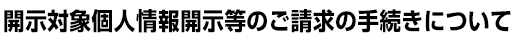 開示対象個人情報開示等のご請求の手続きについて