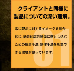 クライアントと同様に製品についての深い理解。常に製品に対するイメージを具合的に、効果的広告映像に落とし込むための撮影手法、制作手法を相談できる環境が整っています。