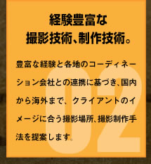 経験豊富な撮影技術、制作技術。豊富な経験と各地のコーディネーション会社との連携に基づき、国内から海外まで、クライアントのイメージに合う撮影場所、撮影制作手法を提案します。