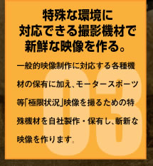 特殊な環境に対応できる撮影機材で新鮮な映像を作る。一般的映像制作に対応する各種機材の保有に加え、モータースポーツ等「極限状況」映像を撮るための特殊機材を自社製作・保有し、斬新な映像を作ります。